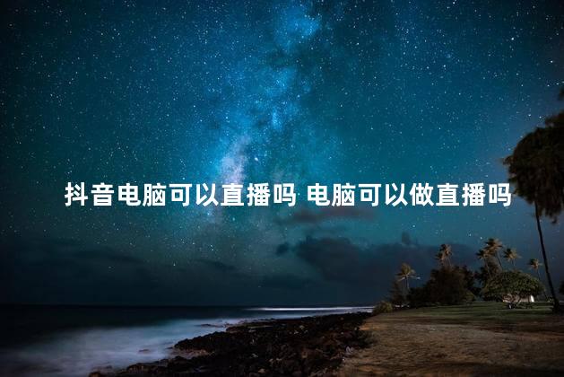 抖音电脑可以直播吗 电脑可以做直播吗